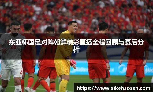 东亚杯国足对阵朝鲜精彩直播全程回顾与赛后分析